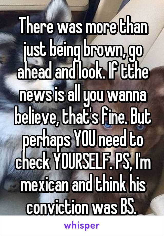 There was more than just being brown, go ahead and look. If tthe news is all you wanna believe, that's fine. But perhaps YOU need to check YOURSELF. PS, I'm mexican and think his conviction was BS. 