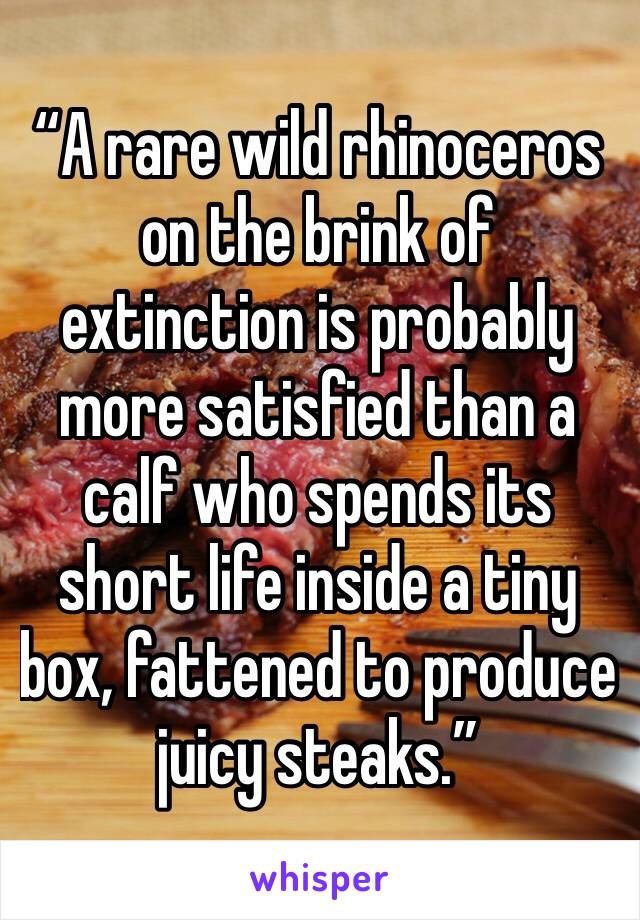 “A rare wild rhinoceros on the brink of extinction is probably more satisfied than a calf who spends its short life inside a tiny box, fattened to produce juicy steaks.”