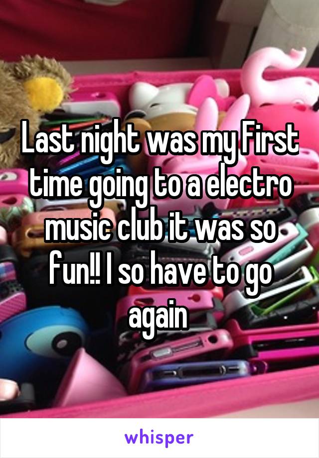 Last night was my First time going to a electro music club it was so fun!! I so have to go again 