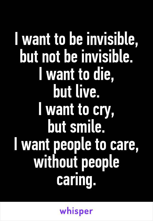 I want to be invisible, but not be invisible.
I want to die,
but live.
I want to cry,
but smile.
I want people to care,
without people caring.