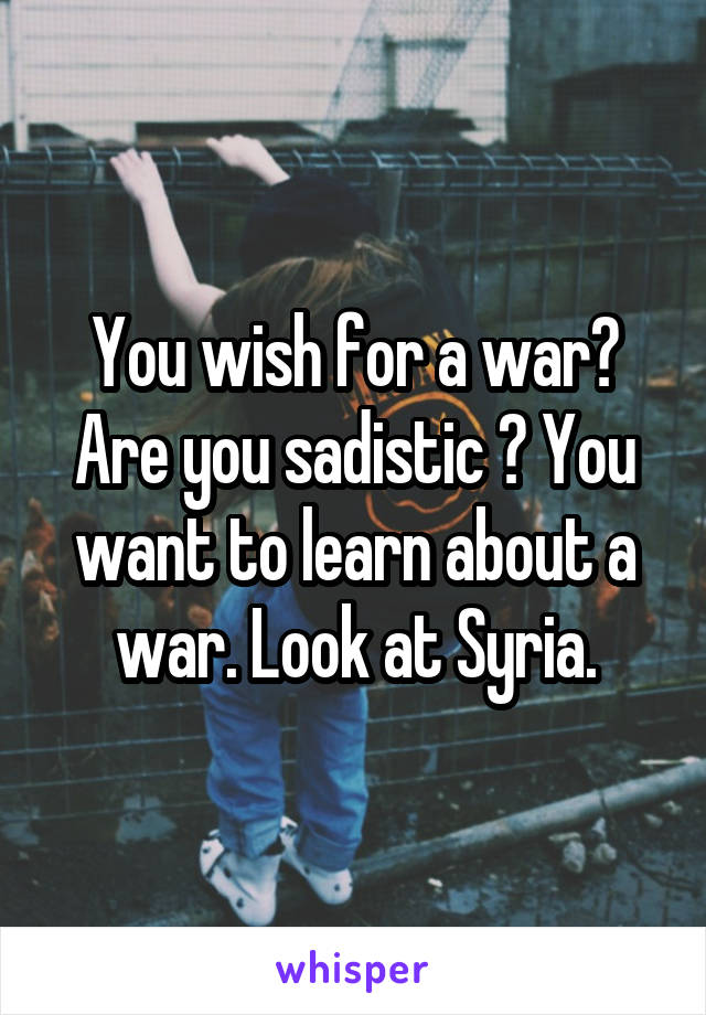 You wish for a war? Are you sadistic ? You want to learn about a war. Look at Syria.