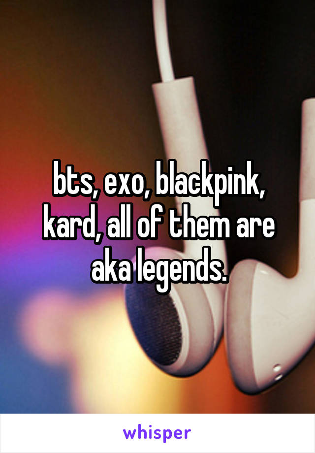 bts, exo, blackpink, kard, all of them are aka legends.