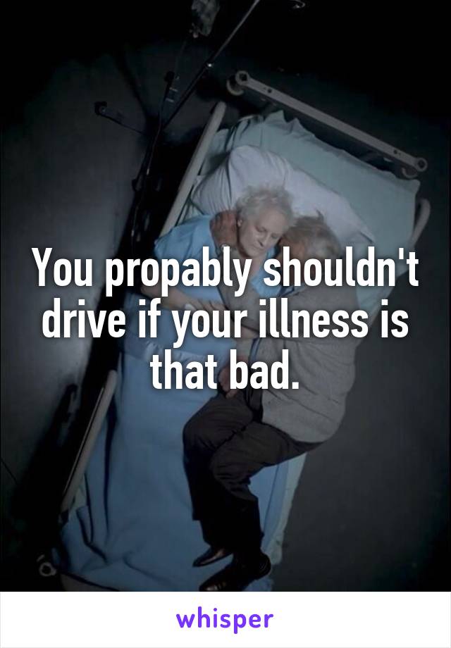 You propably shouldn't drive if your illness is that bad.
