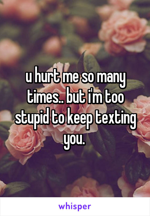 u hurt me so many times.. but i'm too stupid to keep texting you. 