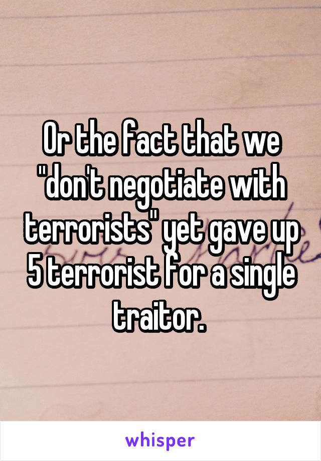 Or the fact that we "don't negotiate with terrorists" yet gave up 5 terrorist for a single traitor. 
