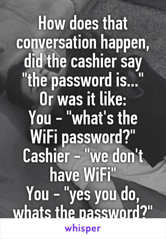 How does that conversation happen, did the cashier say "the password is..."
Or was it like:
You - "what's the WiFi password?" Cashier - "we don't have WiFi"
You - "yes you do, whats the password?"