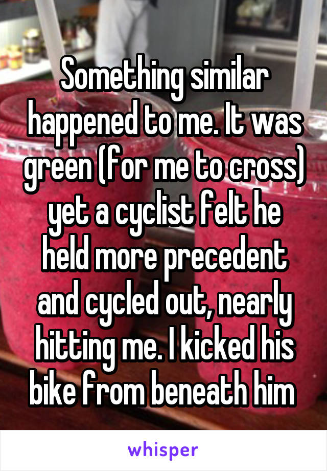Something similar happened to me. It was green (for me to cross) yet a cyclist felt he held more precedent and cycled out, nearly hitting me. I kicked his bike from beneath him 