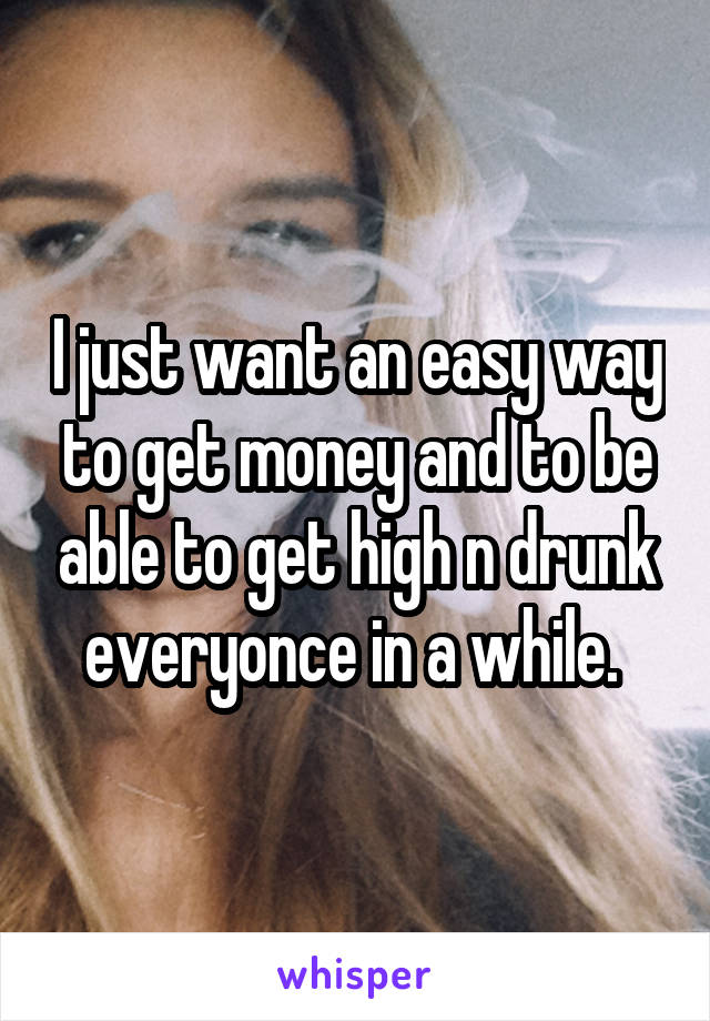 I just want an easy way to get money and to be able to get high n drunk everyonce in a while. 