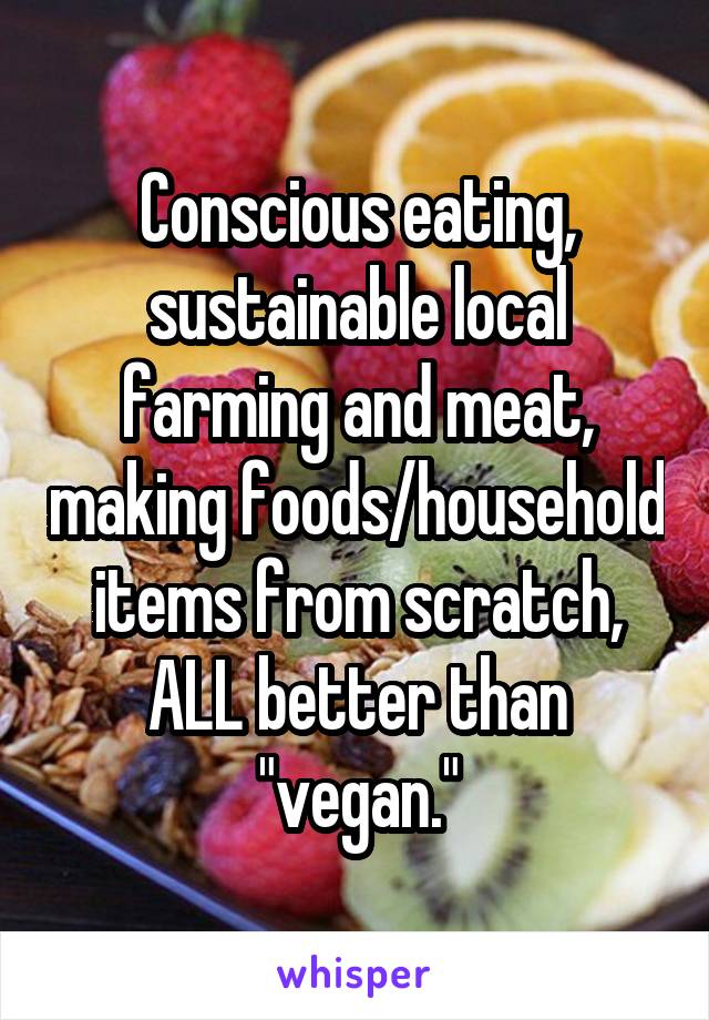 Conscious eating, sustainable local farming and meat, making foods/household items from scratch, ALL better than "vegan."
