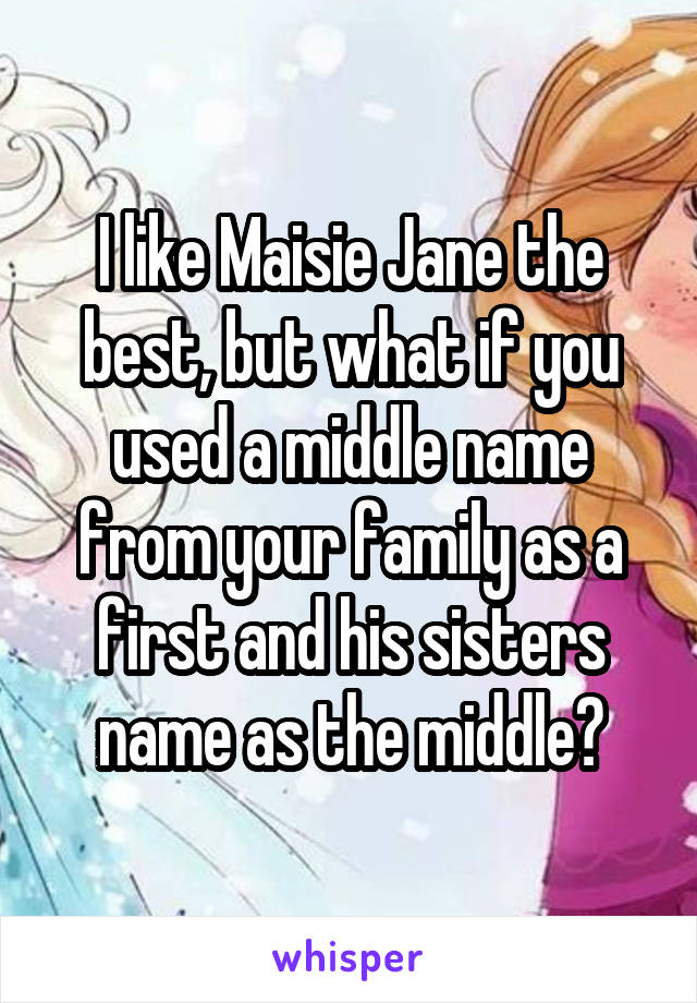 I like Maisie Jane the best, but what if you used a middle name from your family as a first and his sisters name as the middle?