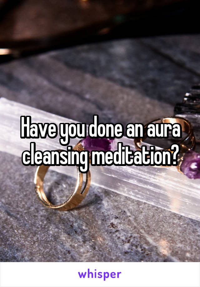 Have you done an aura cleansing meditation?