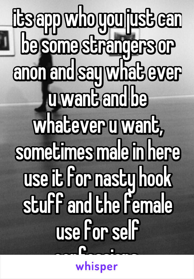 its app who you just can be some strangers or anon and say what ever u want and be whatever u want, sometimes male in here use it for nasty hook stuff and the female use for self confessions 