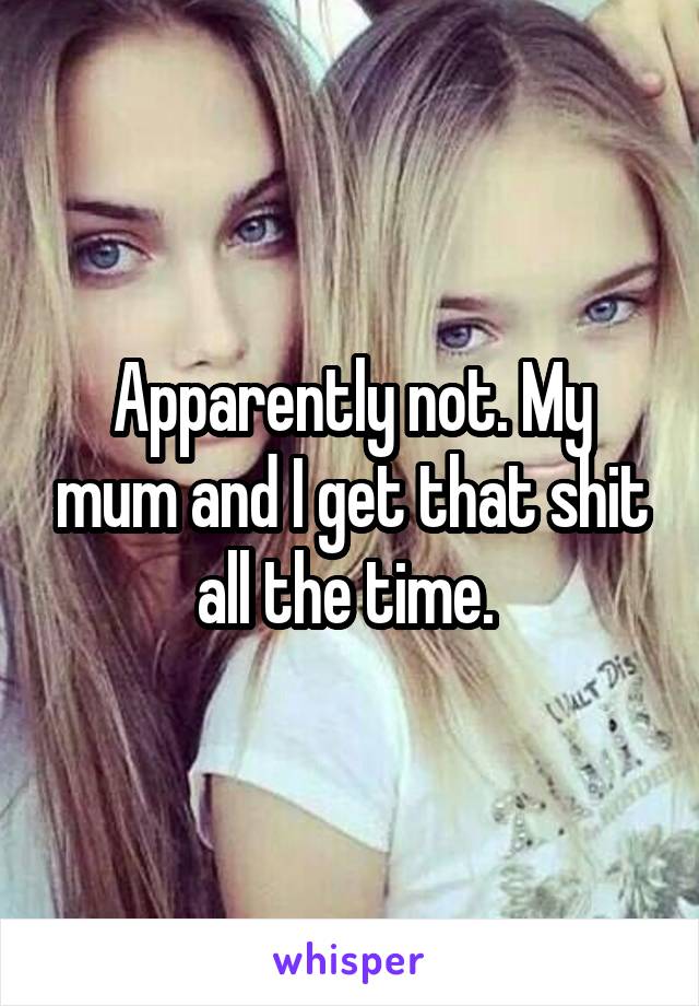 Apparently not. My mum and I get that shit all the time. 