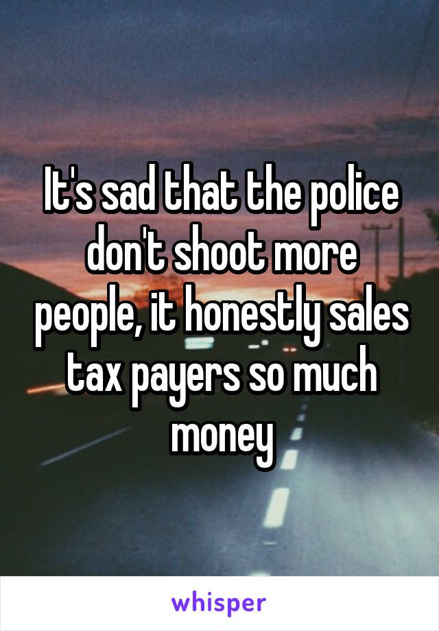 It's sad that the police don't shoot more people, it honestly sales tax payers so much money