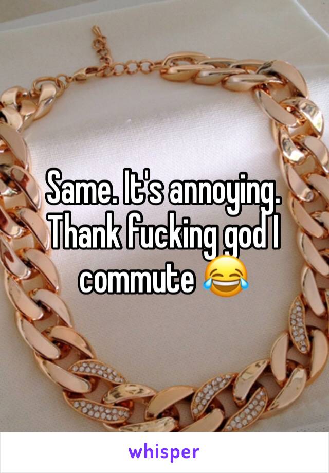 Same. It's annoying. Thank fucking god I commute 😂
