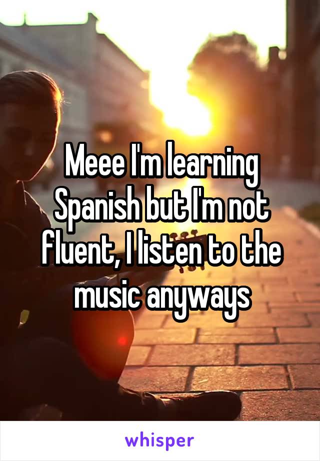 Meee I'm learning Spanish but I'm not fluent, I listen to the music anyways