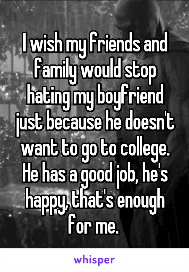I wish my friends and family would stop hating my boyfriend just because he doesn't want to go to college. He has a good job, he's happy, that's enough for me. 