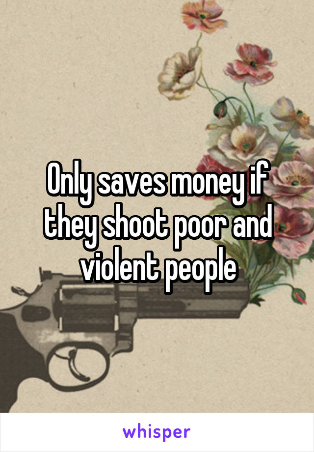 Only saves money if they shoot poor and violent people