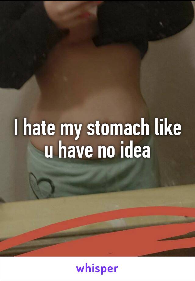 I hate my stomach like u have no idea
