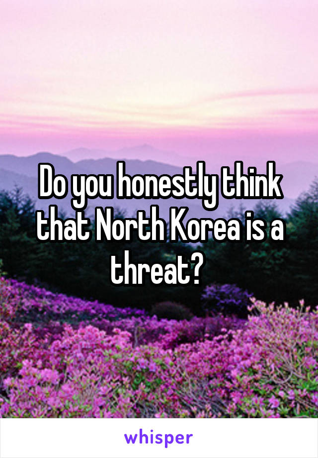 Do you honestly think that North Korea is a threat? 