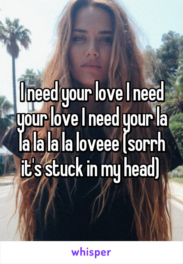 I need your love I need your love I need your la la la la la loveee (sorrh it's stuck in my head) 