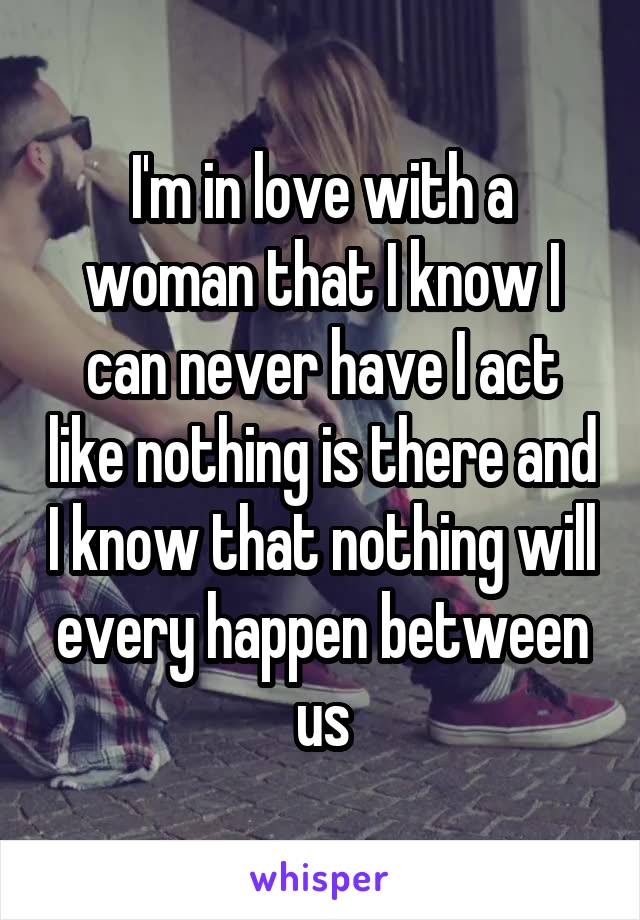 I'm in love with a woman that I know I can never have I act like nothing is there and I know that nothing will every happen between us
