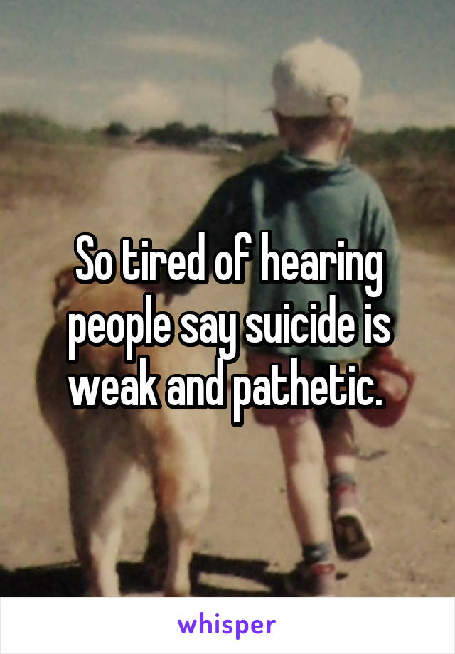 So tired of hearing people say suicide is weak and pathetic. 