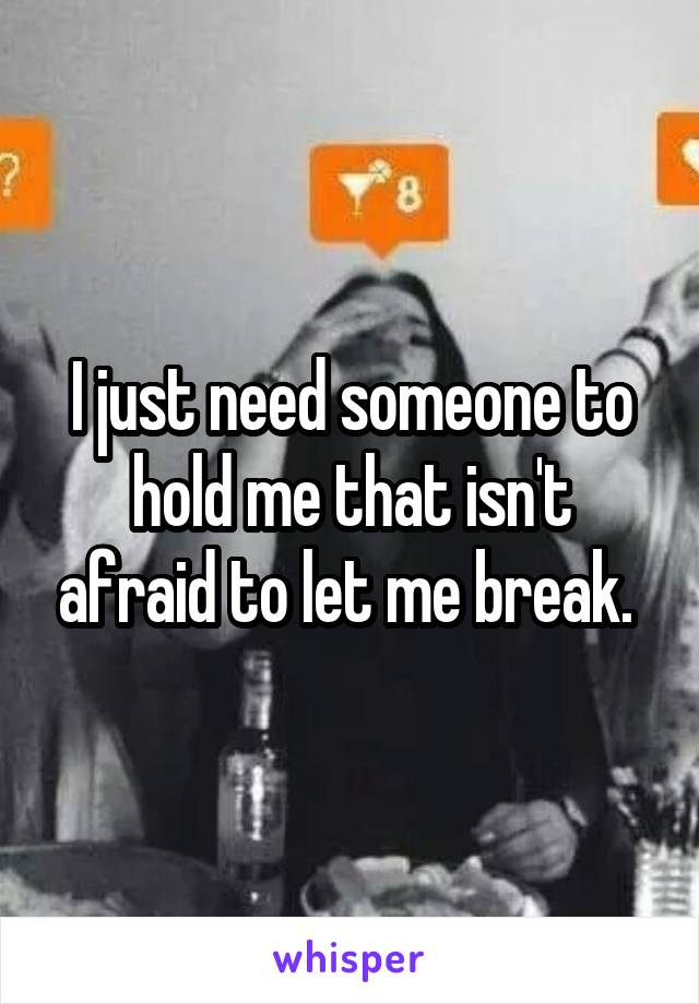 I just need someone to hold me that isn't afraid to let me break. 