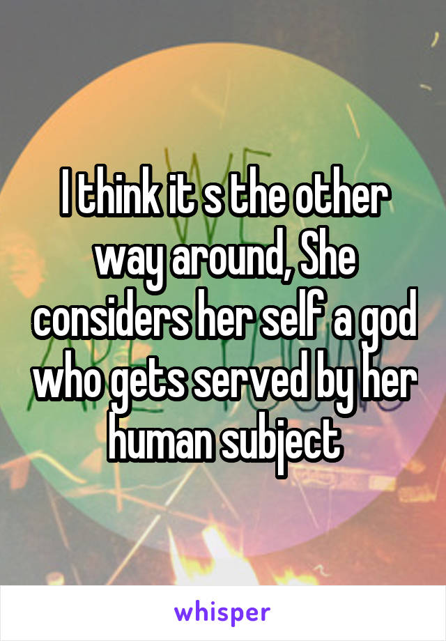 I think it s the other way around, She considers her self a god who gets served by her human subject