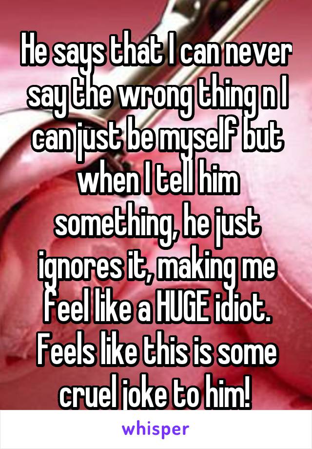 He says that I can never say the wrong thing n I can just be myself but when I tell him something, he just ignores it, making me feel like a HUGE idiot. Feels like this is some cruel joke to him! 