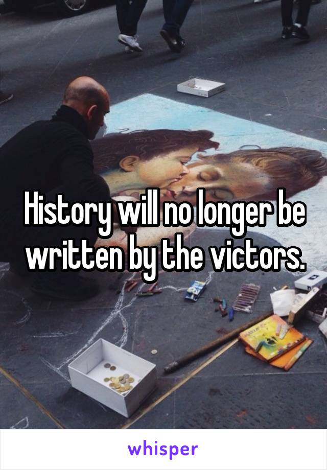 History will no longer be written by the victors.
