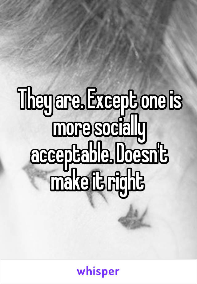 They are. Except one is more socially acceptable. Doesn't make it right 