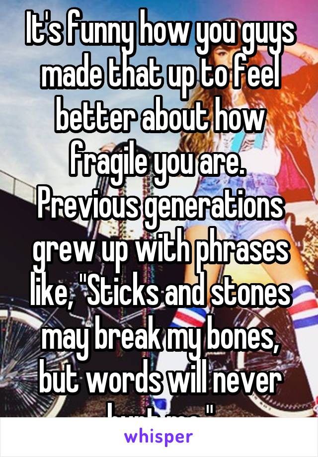 It's funny how you guys made that up to feel better about how fragile you are.  Previous generations grew up with phrases like, "Sticks and stones may break my bones, but words will never hurt me."