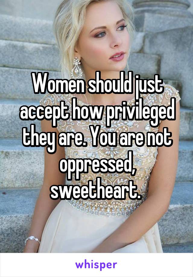 Women should just accept how privileged they are. You are not oppressed, sweetheart. 