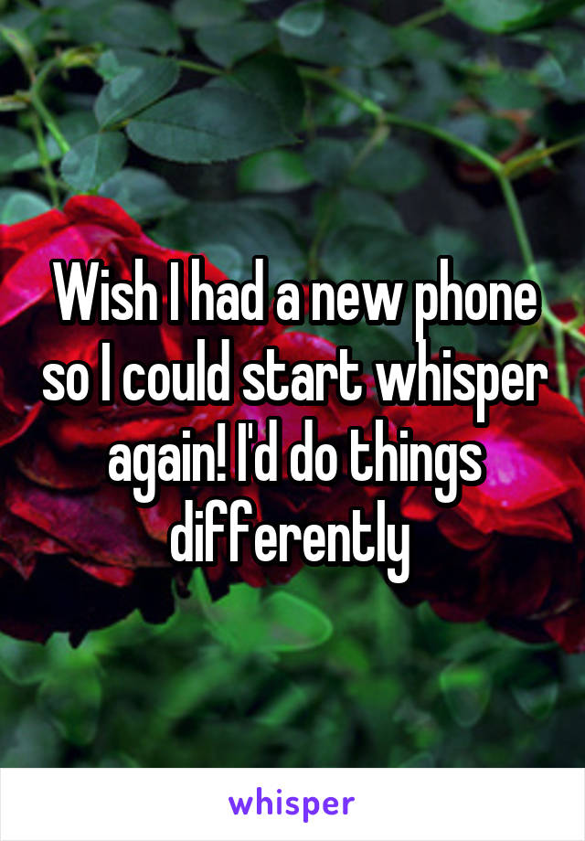 Wish I had a new phone so I could start whisper again! I'd do things differently 