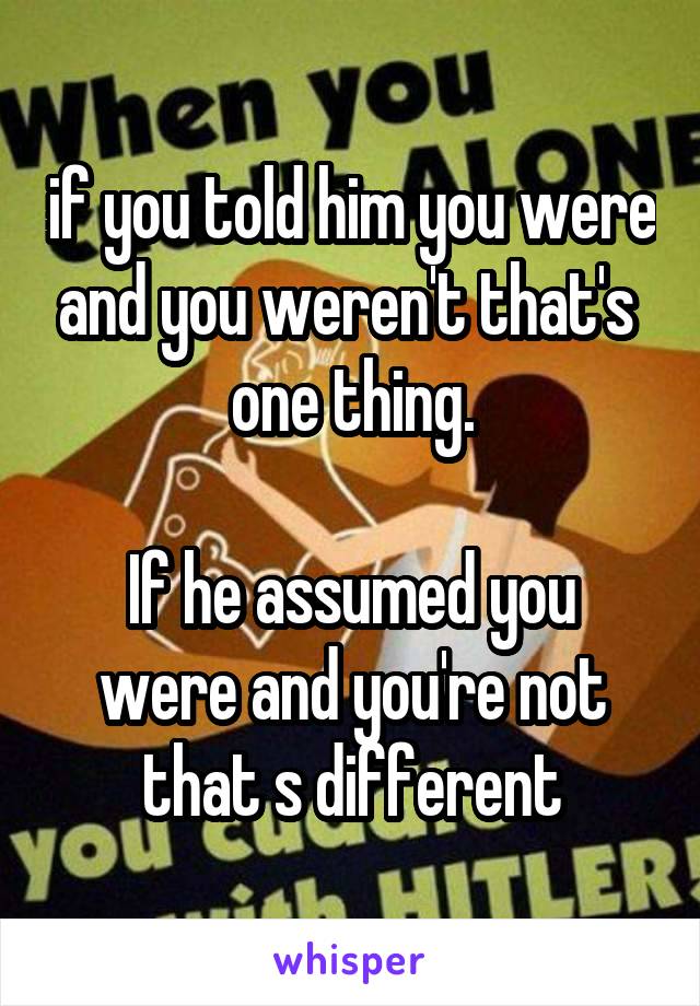 if you told him you were and you weren't that's  one thing.

If he assumed you were and you're not that s different