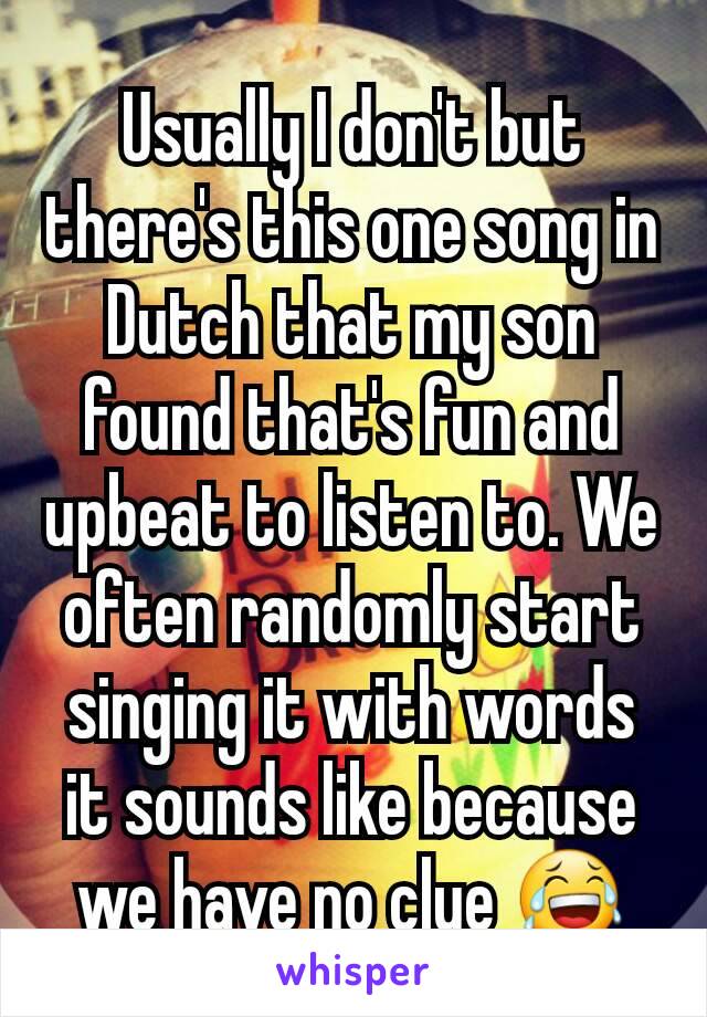 Usually I don't but there's this one song in Dutch that my son found that's fun and upbeat to listen to. We often randomly start singing it with words it sounds like because we have no clue 😂