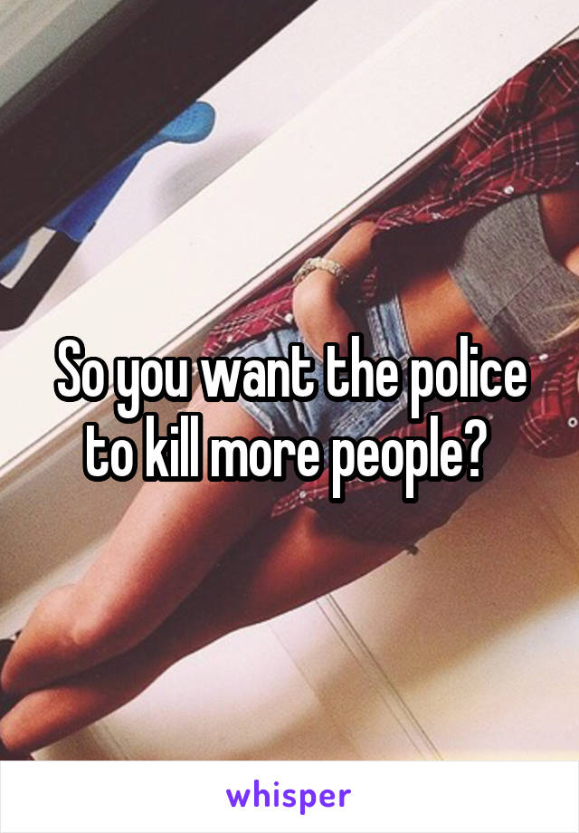 So you want the police to kill more people? 
