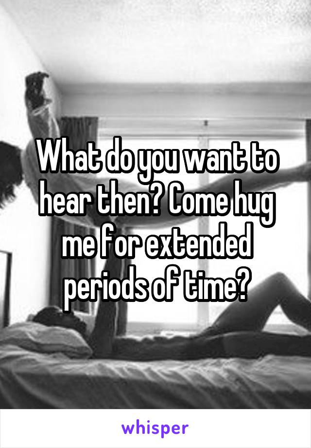 What do you want to hear then? Come hug me for extended periods of time?