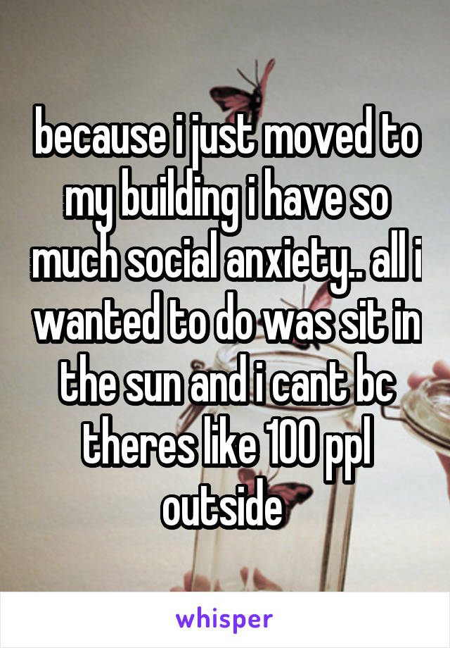 because i just moved to my building i have so much social anxiety.. all i wanted to do was sit in the sun and i cant bc theres like 100 ppl outside 