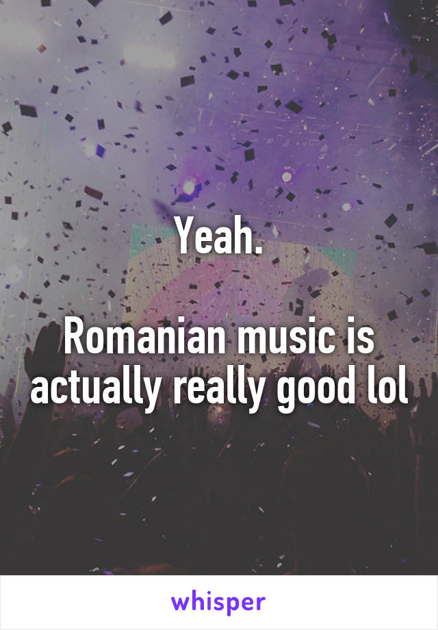 Yeah.

Romanian music is actually really good lol