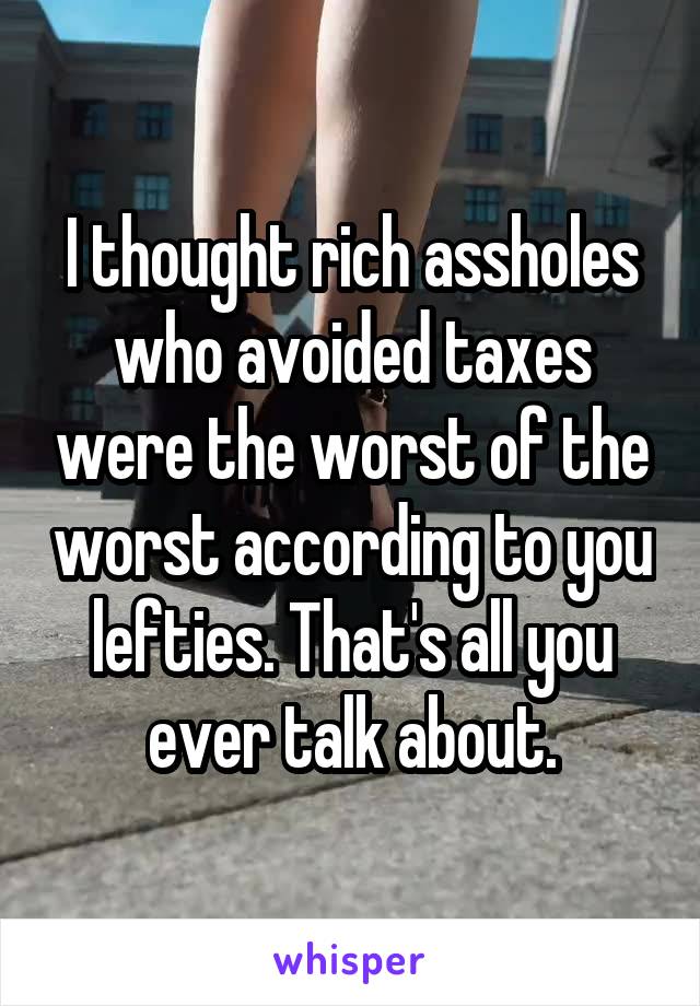 I thought rich assholes who avoided taxes were the worst of the worst according to you lefties. That's all you ever talk about.