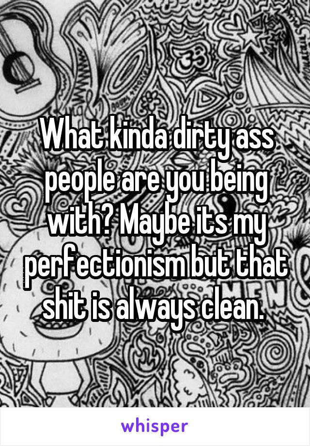 What kinda dirty ass people are you being with? Maybe its my perfectionism but that shit is always clean. 