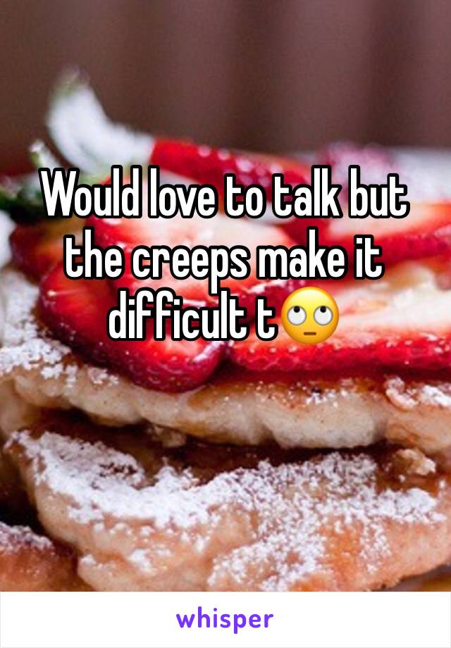 Would love to talk but the creeps make it difficult t🙄