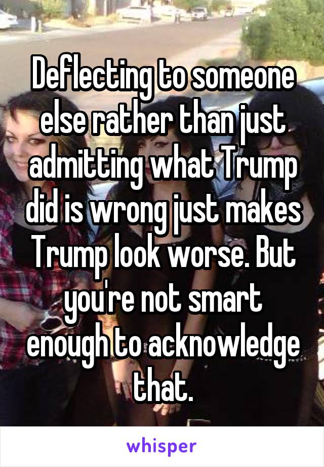 Deflecting to someone else rather than just admitting what Trump did is wrong just makes Trump look worse. But you're not smart enough to acknowledge that.