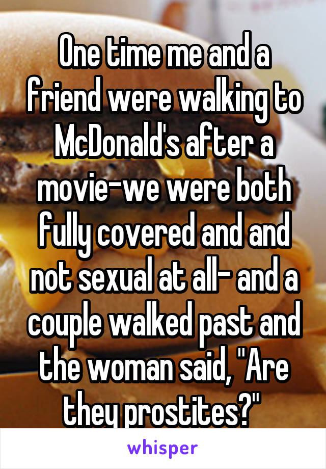 One time me and a friend were walking to McDonald's after a movie-we were both fully covered and and not sexual at all- and a couple walked past and the woman said, "Are they prostites?" 