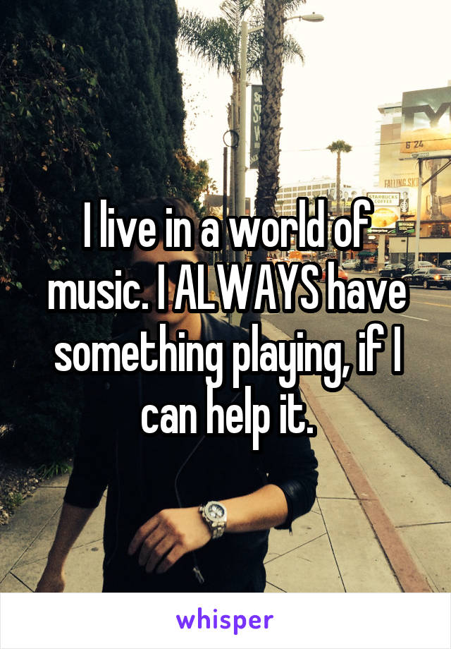 I live in a world of music. I ALWAYS have something playing, if I can help it.