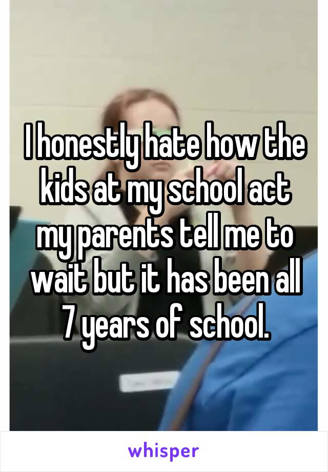 I honestly hate how the kids at my school act my parents tell me to wait but it has been all 7 years of school.