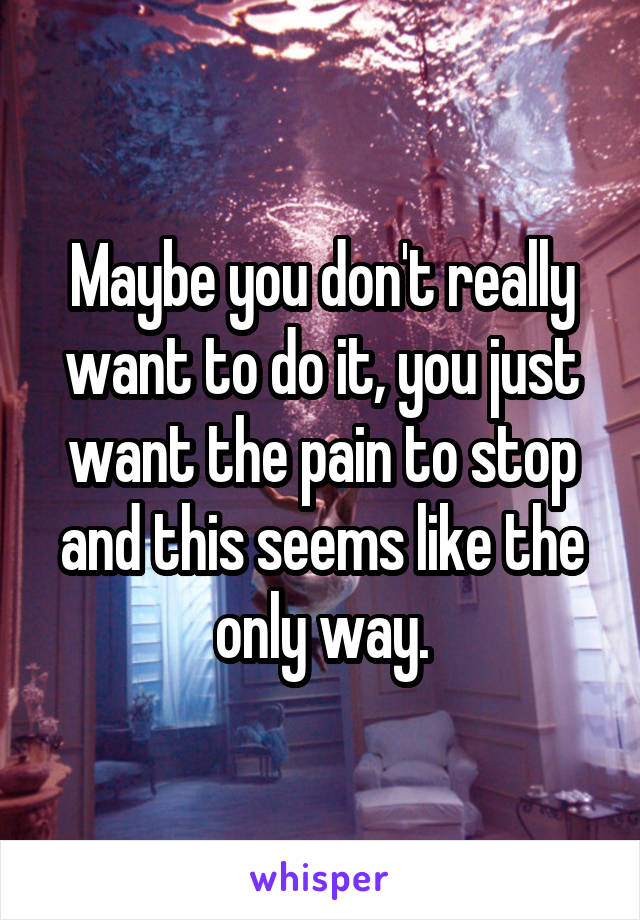 Maybe you don't really want to do it, you just want the pain to stop and this seems like the only way.