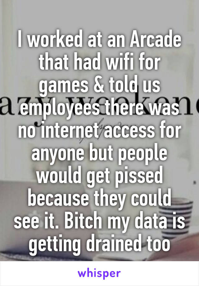 I worked at an Arcade that had wifi for games & told us employees there was no internet access for anyone but people would get pissed because they could see it. Bitch my data is getting drained too